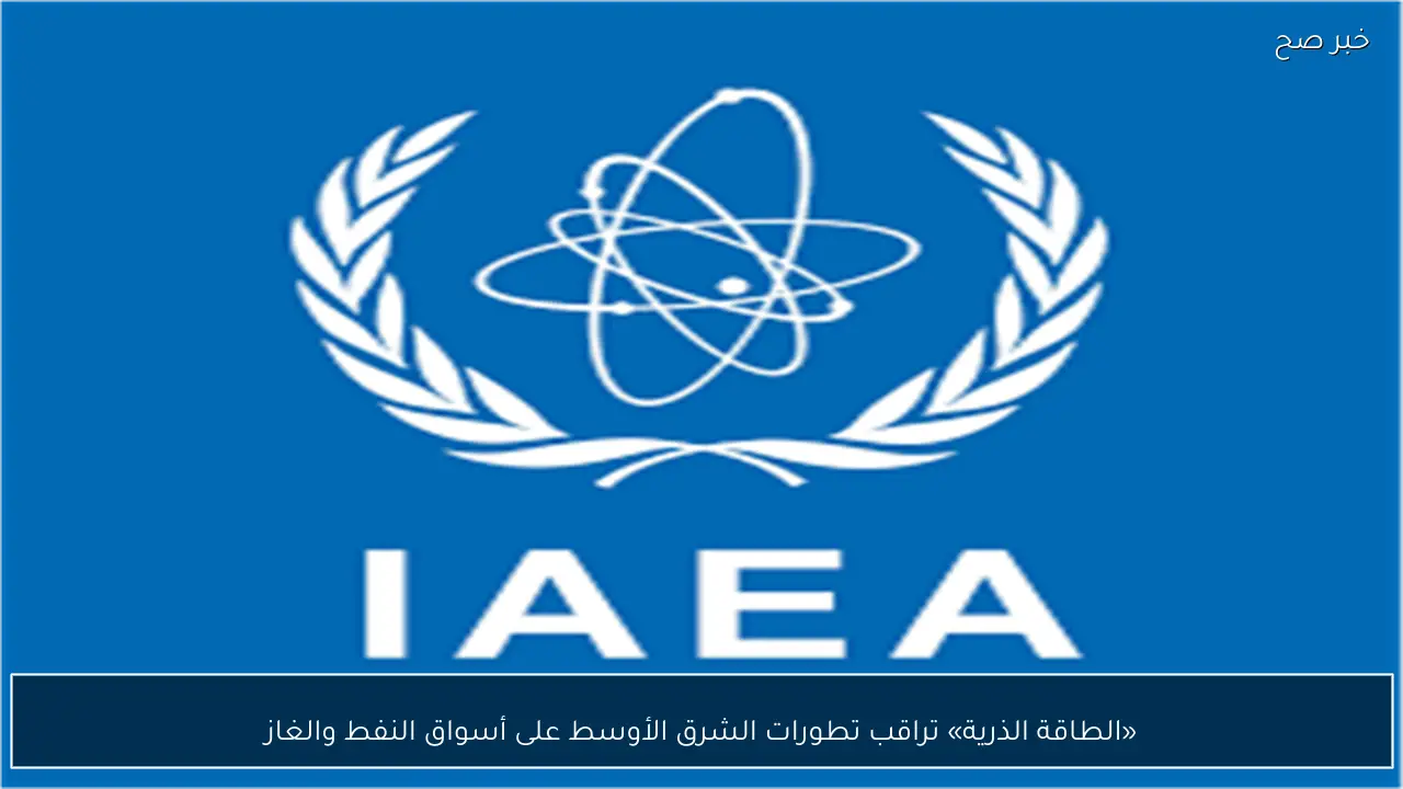 «الطاقة الذرية» تراقب تطورات الشرق الأوسط على أسواق النفط والغاز