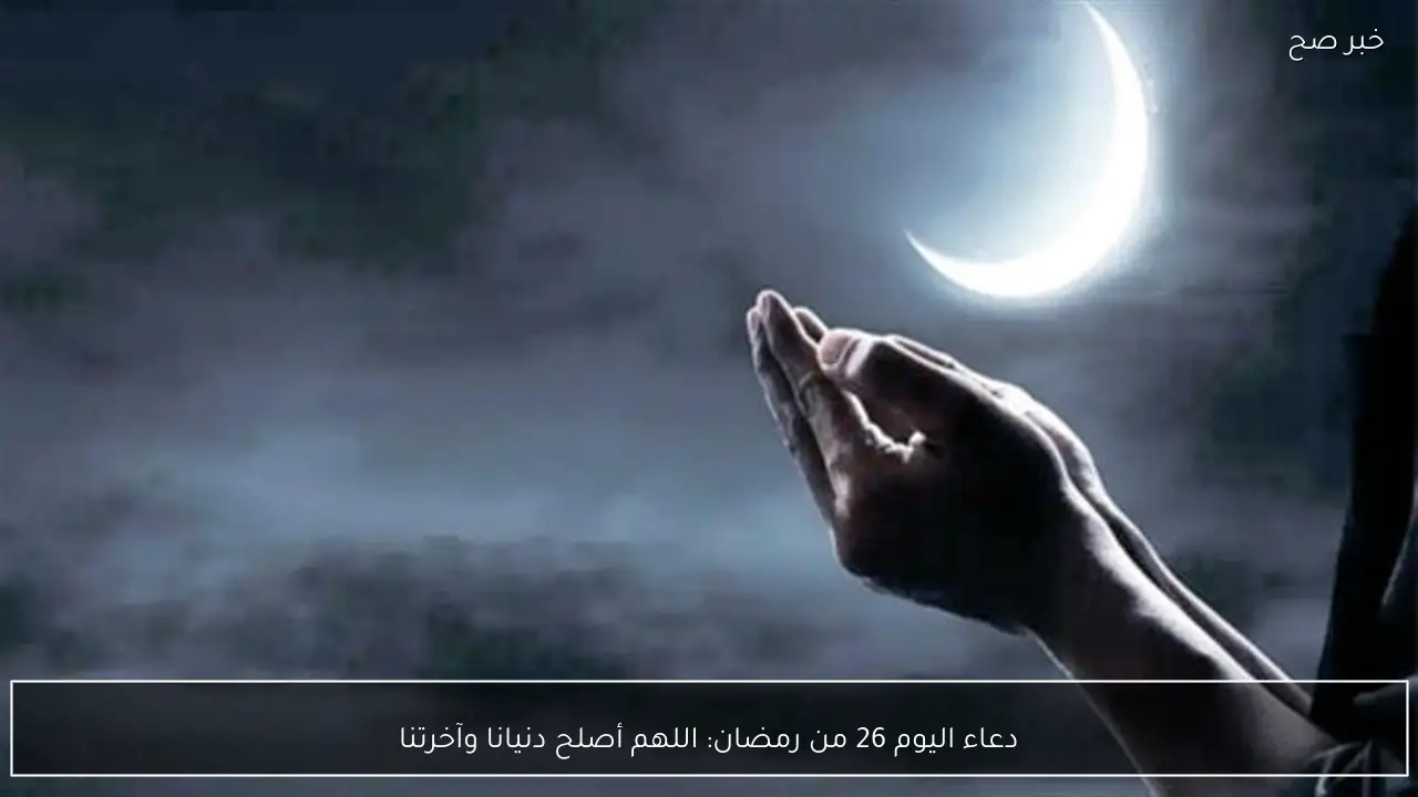 دعاء اليوم 26 من رمضان: اللهم أصلح دنيانا وآخرتنا