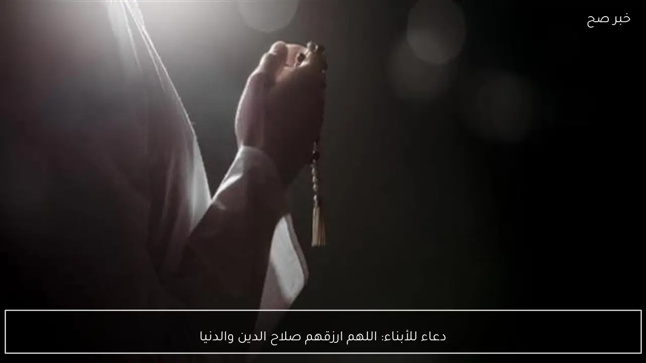 دعاء للأبناء: اللهم ارزقهم صلاح الدين والدنيا