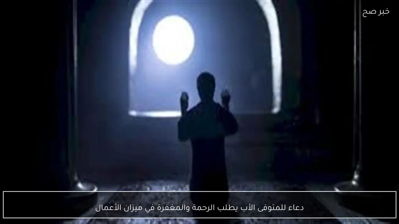 دعاء للمتوفى الأب يطلب الرحمة والمغفرة في ميزان الأعمال