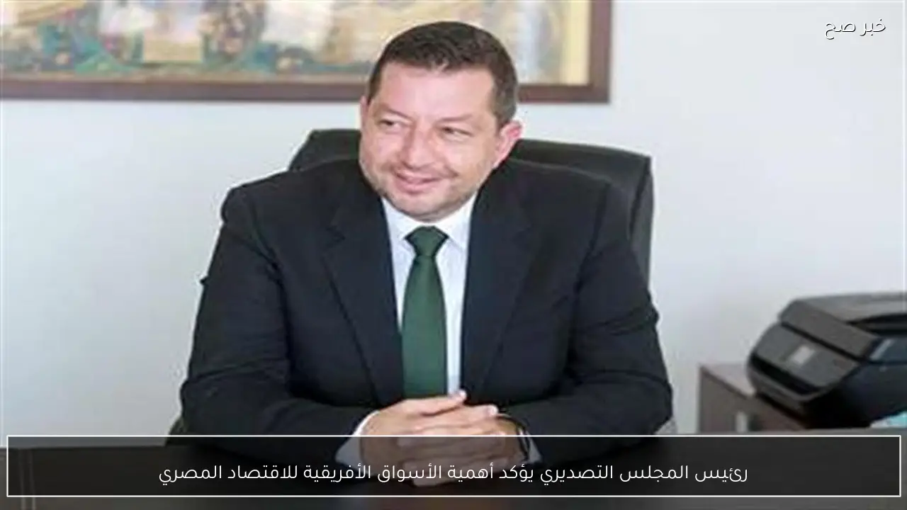 رئيس المجلس التصديري يؤكد أهمية الأسواق الأفريقية للاقتصاد المصري