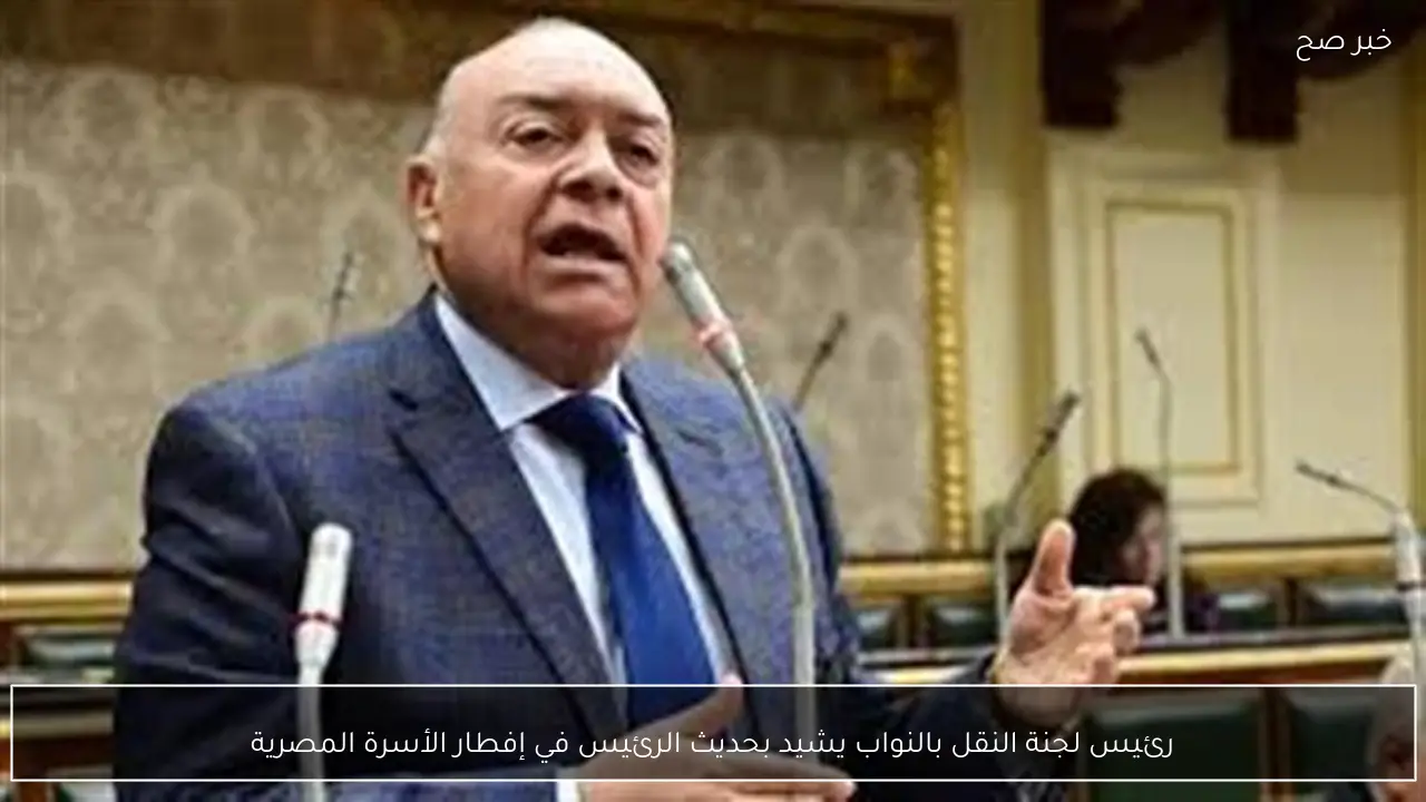 رئيس لجنة النقل بالنواب يشيد بحديث الرئيس في إفطار الأسرة المصرية