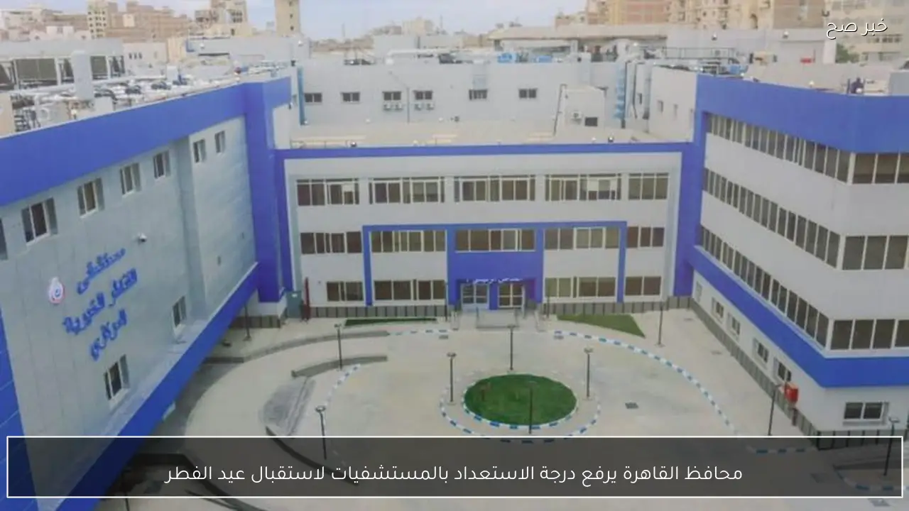 محافظ القاهرة يرفع درجة الاستعداد بالمستشفيات لاستقبال عيد الفطر