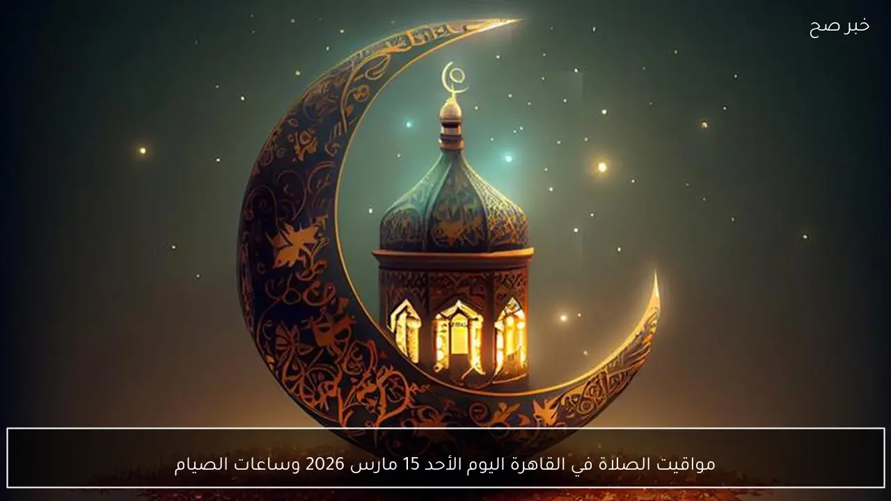 مواقيت الصلاة في القاهرة اليوم الأحد 15 مارس 2026 وساعات الصيام