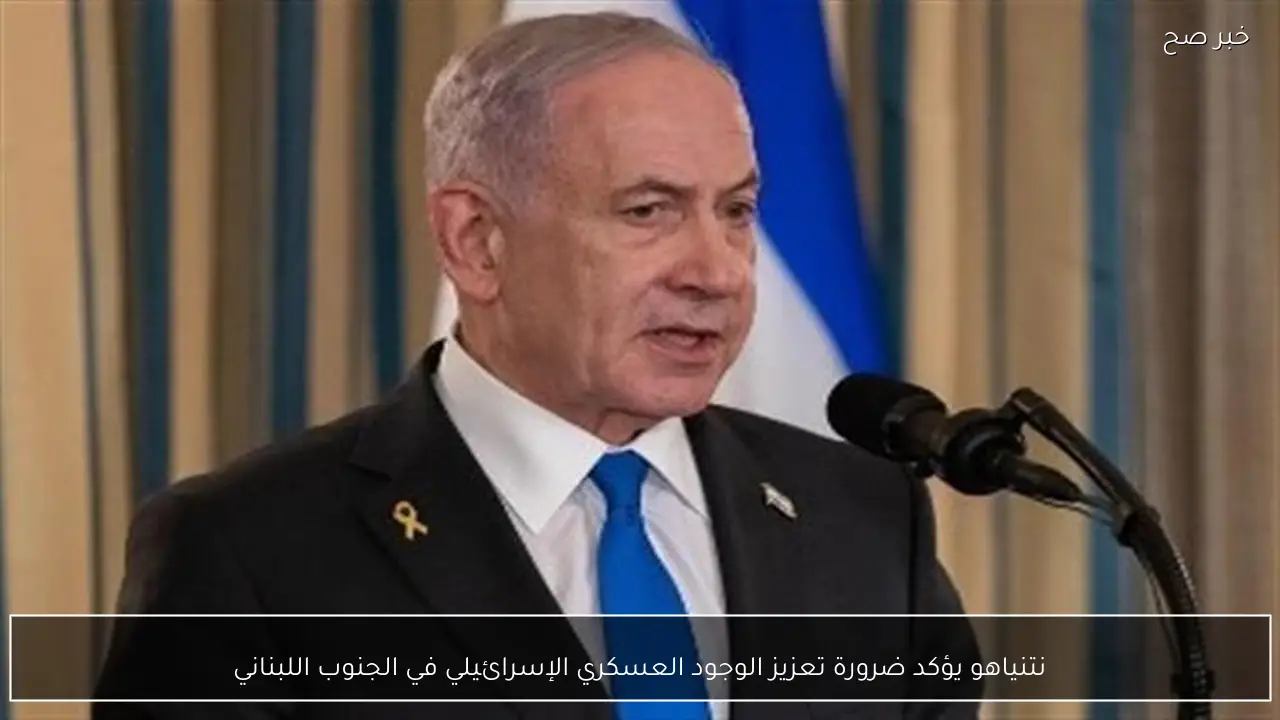 نتنياهو يؤكد ضرورة تعزيز الوجود العسكري الإسرائيلي في الجنوب اللبناني