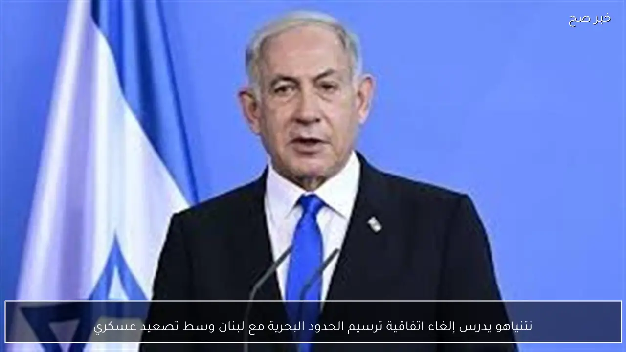 نتنياهو يدرس إلغاء اتفاقية ترسيم الحدود البحرية مع لبنان وسط تصعيد عسكري