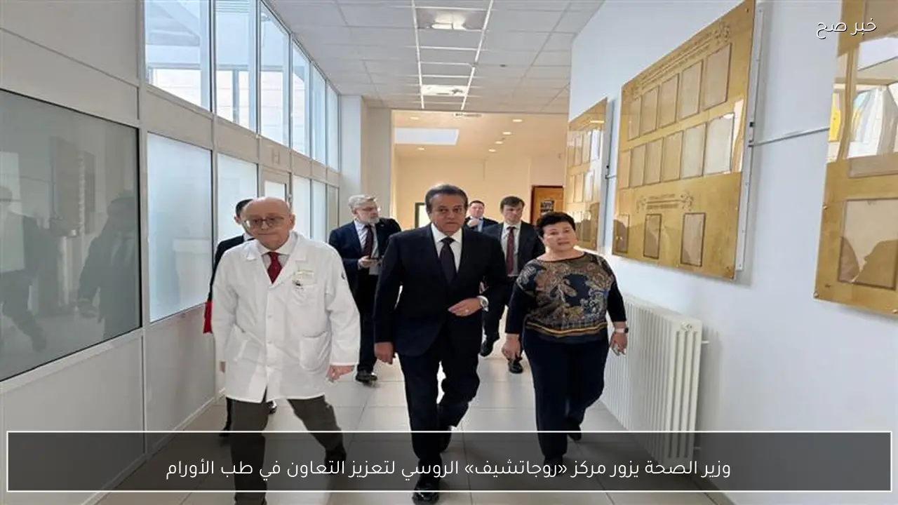وزير الصحة يزور مركز «روجاتشيف» الروسي لتعزيز التعاون في طب الأورام